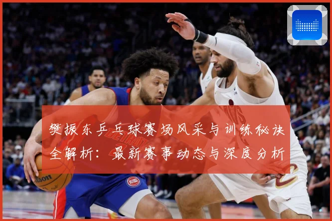 樊振东乒乓球赛场风采与训练秘诀全解析：最新赛事动态与深度分析